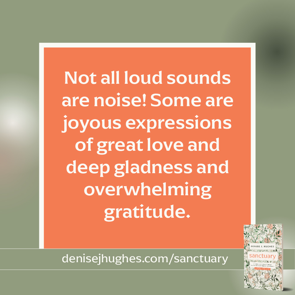 Not all loud sounds are noise! Some are joyous expressions of great love and deep gladness and overwhelming gratitude.